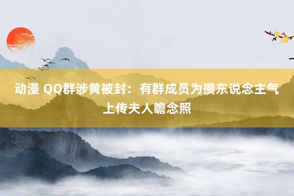 动漫 QQ群涉黄被封：有群成员为攒东说念主气上传夫人瞻念照