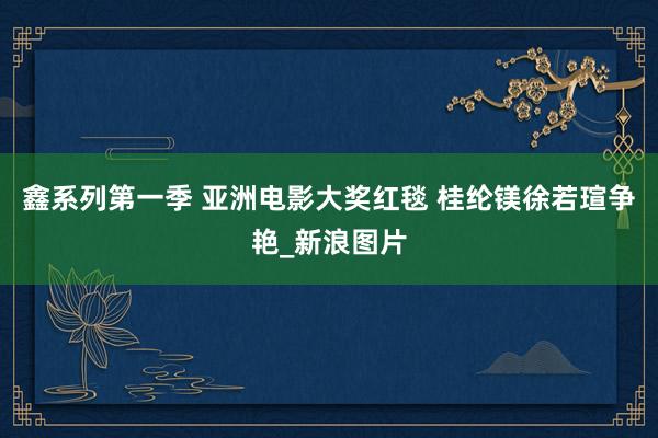 鑫系列第一季 亚洲电影大奖红毯 桂纶镁徐若瑄争艳_新浪图片