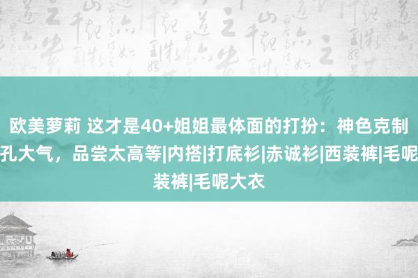 欧美萝莉 这才是40+姐姐最体面的打扮：神色克制、面孔大气，品尝太高等|内搭|打底衫|赤诚衫|西装裤|毛呢大衣