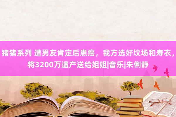 猪猪系列 遭男友肯定后患癌，我方选好坟场和寿衣，将3200万遗产送给姐姐|音乐|朱俐静