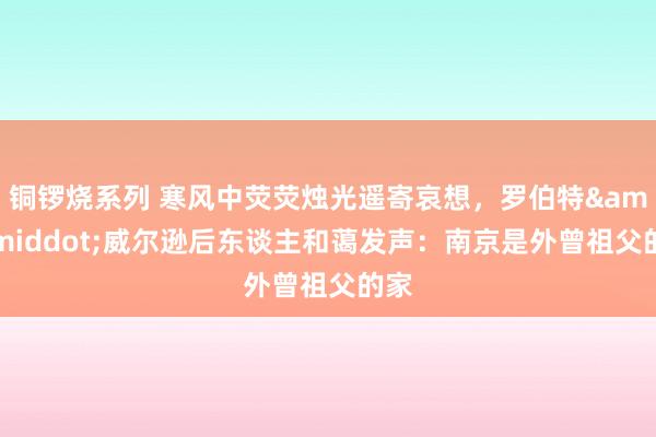 铜锣烧系列 寒风中荧荧烛光遥寄哀想，罗伯特&middot;威尔逊后东谈主和蔼发声：南京是外曾祖父的家