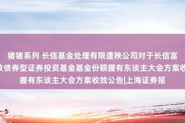 猪猪系列 长信基金处理有限遭殃公司对于长信富平纯债一年按期怒放债券型证券投资基金基金份额握有东谈主大会方案收效公告|上海证券报