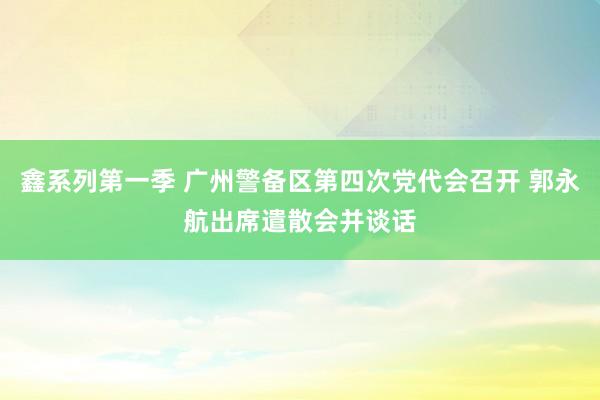 鑫系列第一季 广州警备区第四次党代会召开 郭永航出席遣散会并谈话